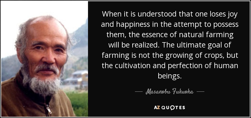 When it is understood that one loses joy and happiness in the attempt to possess them, the essence of natural farming will be realized. The ultimate goal of farming is not the growing of crops, but the cultivation and perfection of human beings. - Masanobu Fukuoka