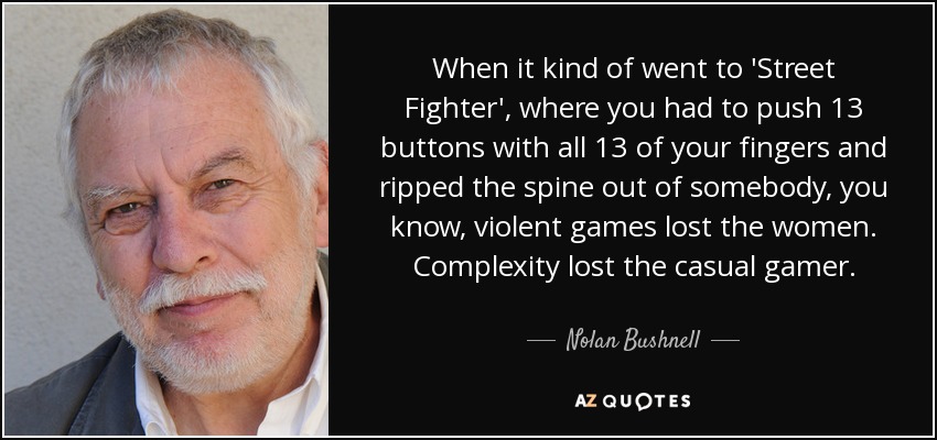 When it kind of went to 'Street Fighter', where you had to push 13 buttons with all 13 of your fingers and ripped the spine out of somebody, you know, violent games lost the women. Complexity lost the casual gamer. - Nolan Bushnell