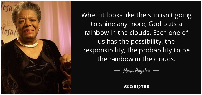 When it looks like the sun isn't going to shine any more, God puts a rainbow in the clouds. Each one of us has the possibility, the responsibility, the probability to be the rainbow in the clouds. - Maya Angelou
