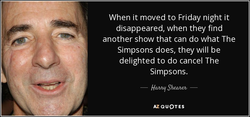 When it moved to Friday night it disappeared, when they find another show that can do what The Simpsons does, they will be delighted to do cancel The Simpsons. - Harry Shearer
