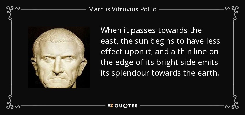 When it passes towards the east, the sun begins to have less effect upon it, and a thin line on the edge of its bright side emits its splendour towards the earth. - Marcus Vitruvius Pollio