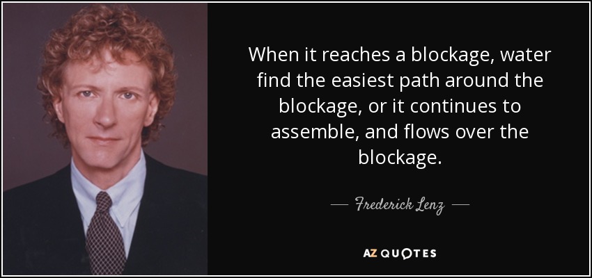 When it reaches a blockage, water find the easiest path around the blockage, or it continues to assemble, and flows over the blockage. - Frederick Lenz