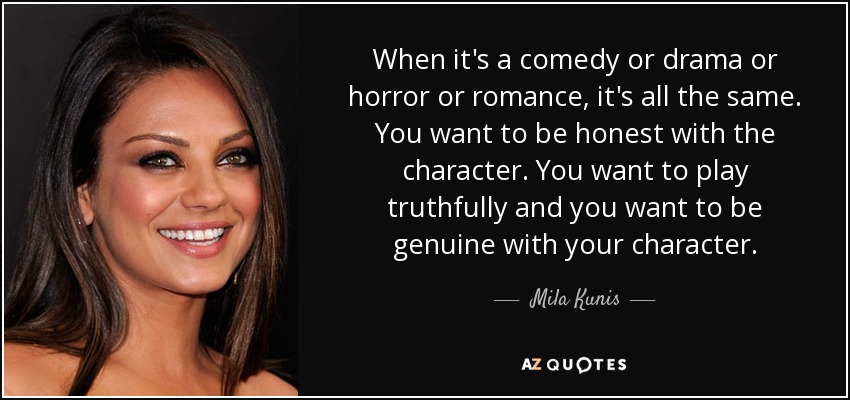When it's a comedy or drama or horror or romance, it's all the same. You want to be honest with the character. You want to play truthfully and you want to be genuine with your character. - Mila Kunis