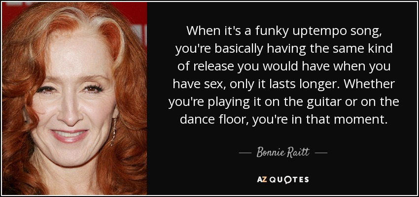 When it's a funky uptempo song, you're basically having the same kind of release you would have when you have sex, only it lasts longer. Whether you're playing it on the guitar or on the dance floor, you're in that moment. - Bonnie Raitt