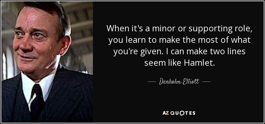 When it's a minor or supporting role, you learn to make the most of what you're given. I can make two lines seem like Hamlet. - Denholm Elliott