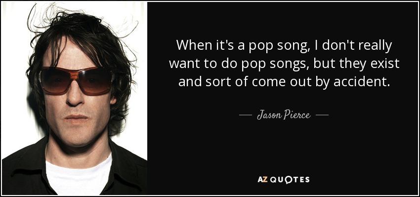 When it's a pop song, I don't really want to do pop songs, but they exist and sort of come out by accident. - Jason Pierce