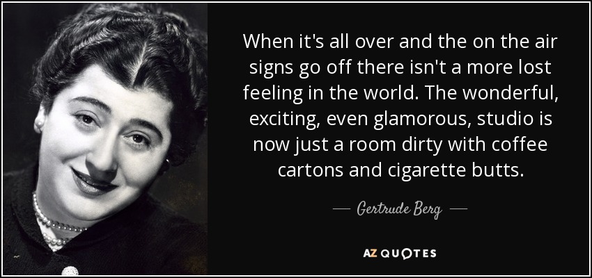 When it's all over and the on the air signs go off there isn't a more lost feeling in the world. The wonderful, exciting, even glamorous, studio is now just a room dirty with coffee cartons and cigarette butts. - Gertrude Berg