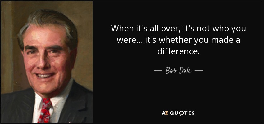 When it's all over, it's not who you were ... it's whether you made a difference. - Bob Dole