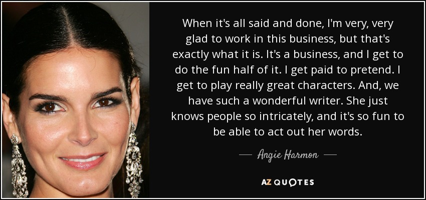 When it's all said and done, I'm very, very glad to work in this business, but that's exactly what it is. It's a business, and I get to do the fun half of it. I get paid to pretend. I get to play really great characters. And, we have such a wonderful writer. She just knows people so intricately, and it's so fun to be able to act out her words. - Angie Harmon