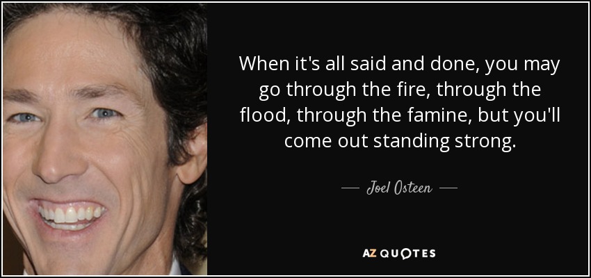 When it's all said and done, you may go through the fire, through the flood, through the famine, but you'll come out standing strong. - Joel Osteen