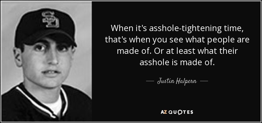 When it's asshole-tightening time, that's when you see what people are made of. Or at least what their asshole is made of. - Justin Halpern
