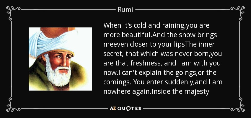 When it's cold and raining,you are more beautiful.And the snow brings meeven closer to your lipsThe inner secret, that which was never born,you are that freshness, and I am with you now.I can't explain the goings,or the comings. You enter suddenly,and I am nowhere again.Inside the majesty - Rumi