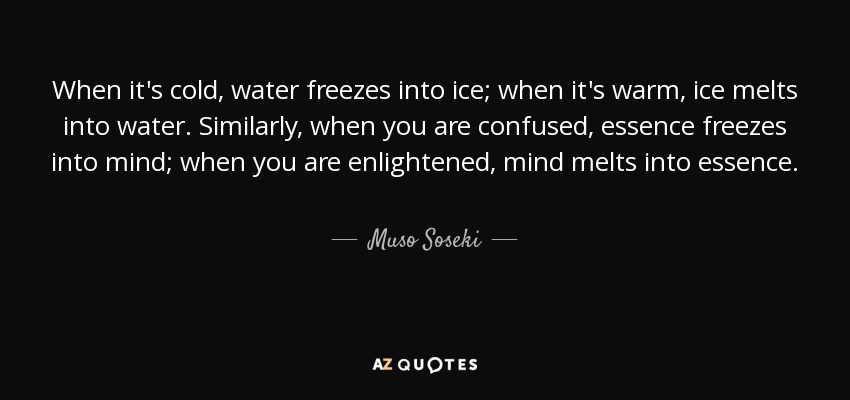 When it's cold, water freezes into ice; when it's warm, ice melts into water. Similarly, when you are confused, essence freezes into mind; when you are enlightened, mind melts into essence. - Muso Soseki