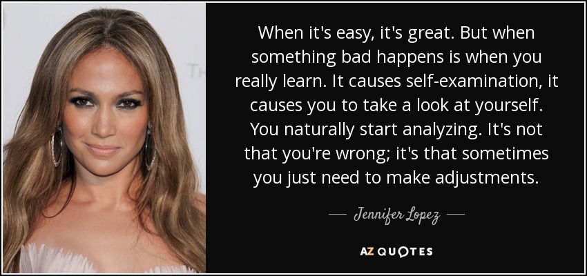 When it's easy, it's great. But when something bad happens is when you really learn. It causes self-examination, it causes you to take a look at yourself. You naturally start analyzing. It's not that you're wrong; it's that sometimes you just need to make adjustments. - Jennifer Lopez