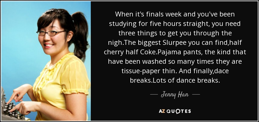 When it's finals week and you've been studying for five hours straight, you need three things to get you through the nigh.The biggest Slurpee you can find,half cherry half Coke.Pajama pants, the kind that have been washed so many times they are tissue-paper thin. And finally,dace breaks.Lots of dance breaks. - Jenny Han