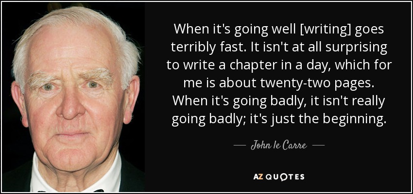 When it's going well [writing] goes terribly fast. It isn't at all surprising to write a chapter in a day, which for me is about twenty-two pages. When it's going badly, it isn't really going badly; it's just the beginning. - John le Carre