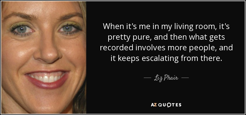 When it's me in my living room, it's pretty pure, and then what gets recorded involves more people, and it keeps escalating from there. - Liz Phair