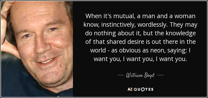 When it's mutual, a man and a woman know, instinctively, wordlessly. They may do nothing about it, but the knowledge of that shared desire is out there in the world - as obvious as neon, saying: I want you, I want you, I want you. - William Boyd