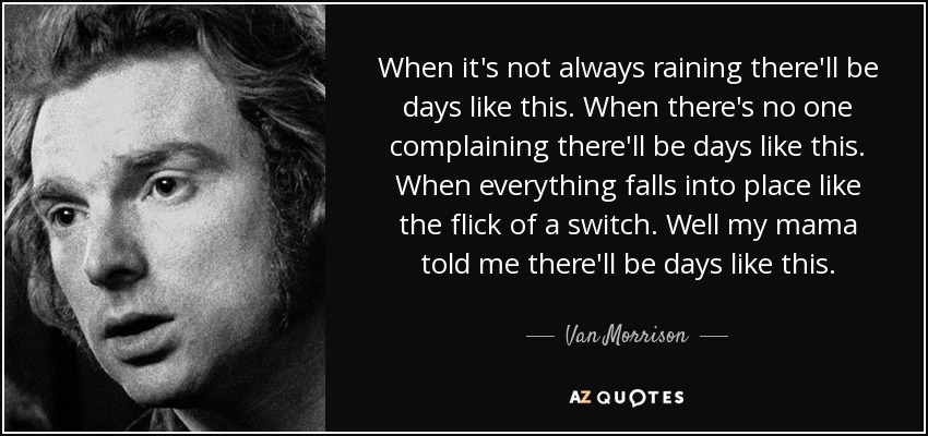 When it's not always raining there'll be days like this. When there's no one complaining there'll be days like this. When everything falls into place like the flick of a switch. Well my mama told me there'll be days like this. - Van Morrison