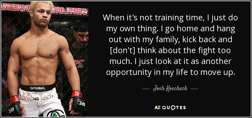 When it's not training time, I just do my own thing. I go home and hang out with my family, kick back and [don't] think about the fight too much. I just look at it as another opportunity in my life to move up. - Josh Koscheck