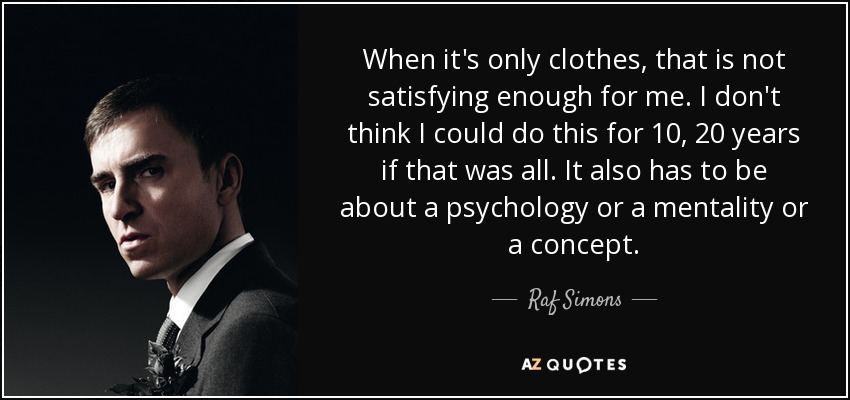 When it's only clothes, that is not satisfying enough for me. I don't think I could do this for 10, 20 years if that was all. It also has to be about a psychology or a mentality or a concept. - Raf Simons