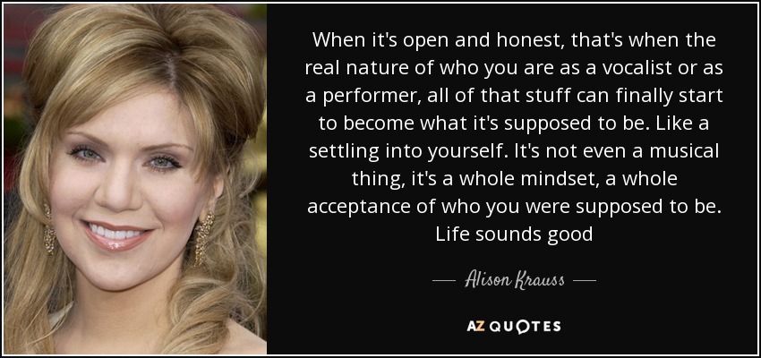 When it's open and honest, that's when the real nature of who you are as a vocalist or as a performer, all of that stuff can finally start to become what it's supposed to be. Like a settling into yourself. It's not even a musical thing, it's a whole mindset, a whole acceptance of who you were supposed to be. Life sounds good - Alison Krauss