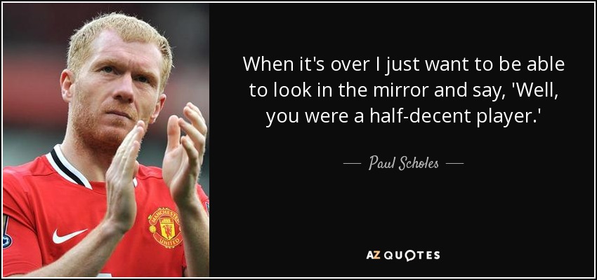 When it's over I just want to be able to look in the mirror and say, 'Well, you were a half-decent player.' - Paul Scholes