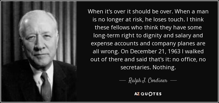 When it's over it should be over. When a man is no longer at risk, he loses touch. I think these fellows who think they have some long-term right to dignity and salary and expense accounts and company planes are all wrong. On December 21, 1963 I walked out of there and said that's it: no office, no secretaries. Nothing. - Ralph J. Cordiner