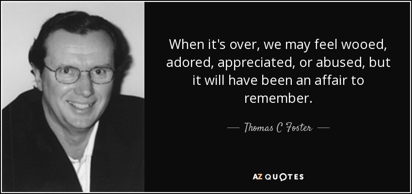 When it's over, we may feel wooed, adored, appreciated, or abused, but it will have been an affair to remember. - Thomas C Foster