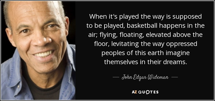 When it's played the way is supposed to be played, basketball happens in the air; flying, floating, elevated above the floor, levitating the way oppressed peoples of this earth imagine themselves in their dreams. - John Edgar Wideman
