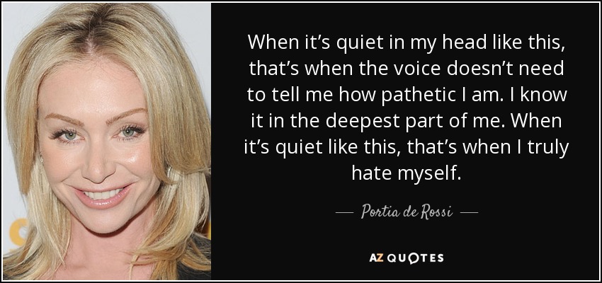 When it’s quiet in my head like this, that’s when the voice doesn’t need to tell me how pathetic I am. I know it in the deepest part of me. When it’s quiet like this, that’s when I truly hate myself. - Portia de Rossi