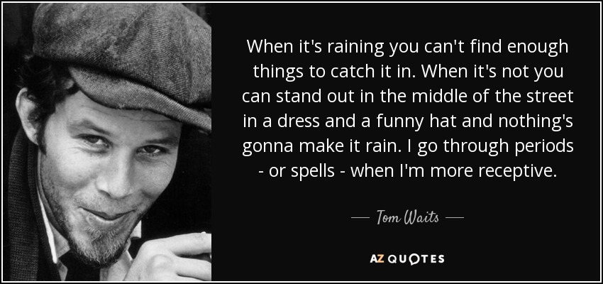When it's raining you can't find enough things to catch it in. When it's not you can stand out in the middle of the street in a dress and a funny hat and nothing's gonna make it rain. I go through periods - or spells - when I'm more receptive. - Tom Waits