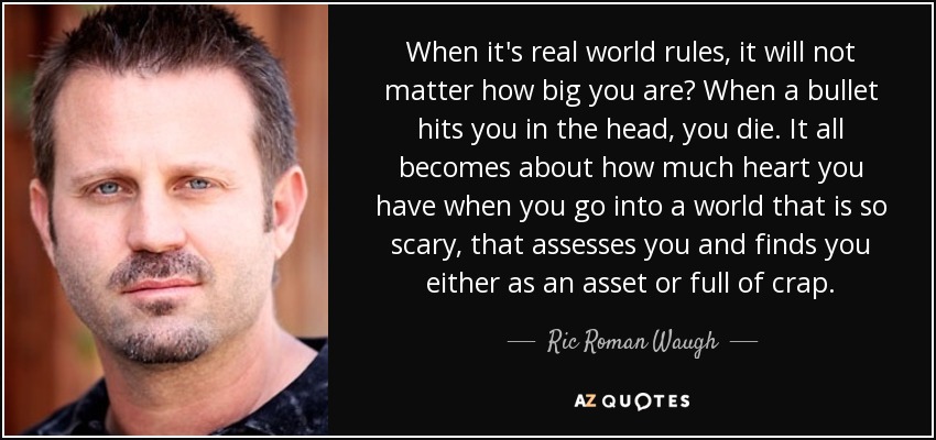 When it's real world rules, it will not matter how big you are? When a bullet hits you in the head, you die. It all becomes about how much heart you have when you go into a world that is so scary, that assesses you and finds you either as an asset or full of crap. - Ric Roman Waugh