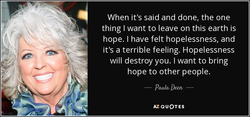 When it's said and done, the one thing I want to leave on this earth is hope. I have felt hopelessness, and it's a terrible feeling. Hopelessness will destroy you. I want to bring hope to other people. - Paula Deen