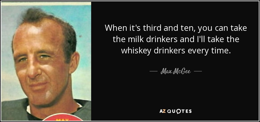 When it's third and ten, you can take the milk drinkers and I'll take the whiskey drinkers every time. - Max McGee