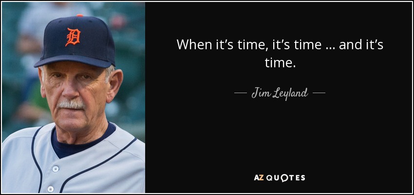 When it’s time, it’s time … and it’s time. - Jim Leyland
