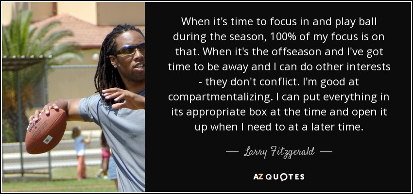 When it's time to focus in and play ball during the season, 100% of my focus is on that. When it's the offseason and I've got time to be away and I can do other interests - they don't conflict. I'm good at compartmentalizing. I can put everything in its appropriate box at the time and open it up when I need to at a later time. - Larry Fitzgerald