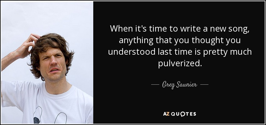 When it's time to write a new song, anything that you thought you understood last time is pretty much pulverized. - Greg Saunier