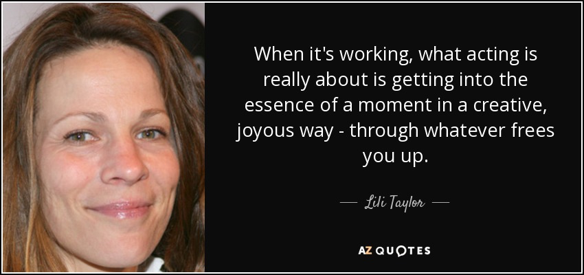 When it's working, what acting is really about is getting into the essence of a moment in a creative, joyous way - through whatever frees you up. - Lili Taylor