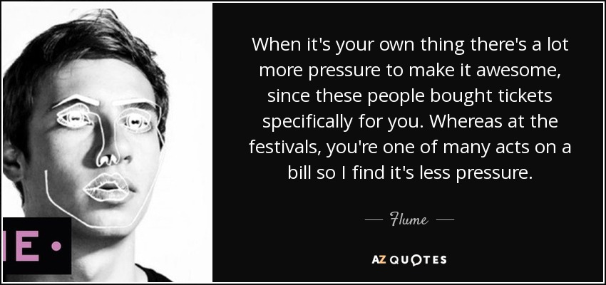 When it's your own thing there's a lot more pressure to make it awesome, since these people bought tickets specifically for you. Whereas at the festivals, you're one of many acts on a bill so I find it's less pressure. - Flume