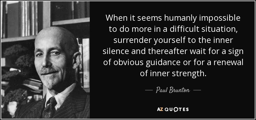 When it seems humanly impossible to do more in a difficult situation, surrender yourself to the inner silence and thereafter wait for a sign of obvious guidance or for a renewal of inner strength. - Paul Brunton
