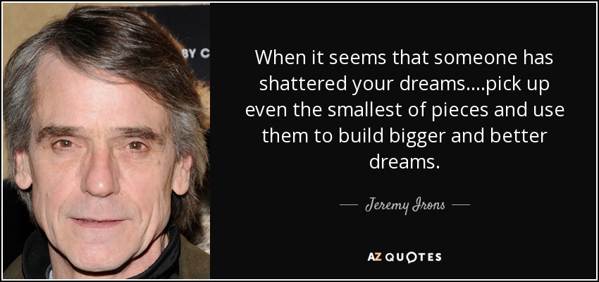 When it seems that someone has shattered your dreams....pick up even the smallest of pieces and use them to build bigger and better dreams. - Jeremy Irons