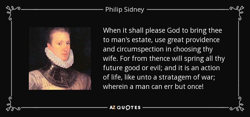 When it shall please God to bring thee to man's estate, use great providence and circumspection in choosing thy wife. For from thence will spring all thy future good or evil; and it is an action of life, like unto a stratagem of war; wherein a man can err but once! - Philip Sidney