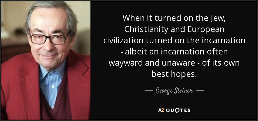 When it turned on the Jew, Christianity and European civilization turned on the incarnation - albeit an incarnation often wayward and unaware - of its own best hopes. - George Steiner