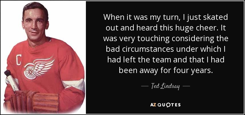 When it was my turn, I just skated out and heard this huge cheer. It was very touching considering the bad circumstances under which I had left the team and that I had been away for four years. - Ted Lindsay