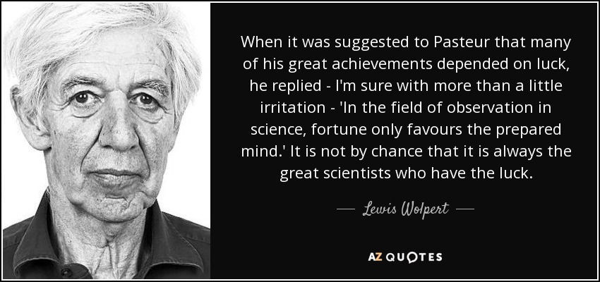 When it was suggested to Pasteur that many of his great achievements depended on luck, he replied - I'm sure with more than a little irritation - 'In the field of observation in science, fortune only favours the prepared mind.' It is not by chance that it is always the great scientists who have the luck. - Lewis Wolpert