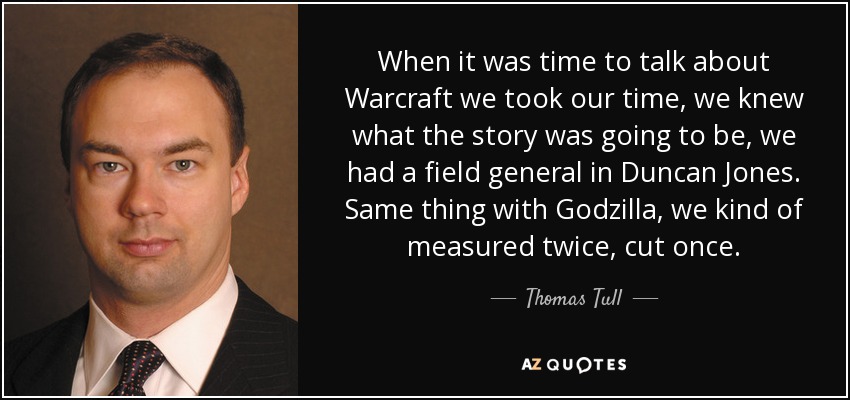 When it was time to talk about Warcraft we took our time, we knew what the story was going to be, we had a field general in Duncan Jones. Same thing with Godzilla, we kind of measured twice, cut once. - Thomas Tull