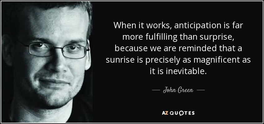 When it works, anticipation is far more fulfilling than surprise, because we are reminded that a sunrise is precisely as magnificent as it is inevitable. - John Green