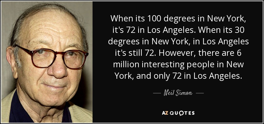 When its 100 degrees in New York, it's 72 in Los Angeles. When its 30 degrees in New York, in Los Angeles it's still 72. However, there are 6 million interesting people in New York, and only 72 in Los Angeles. - Neil Simon