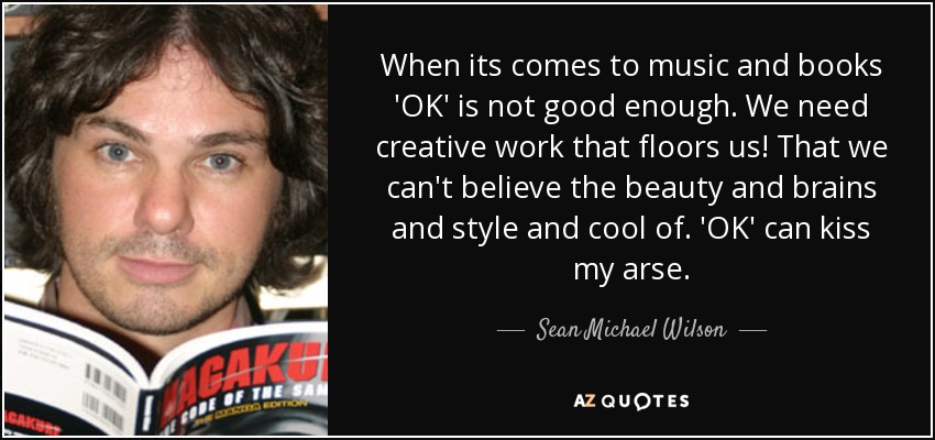 When its comes to music and books 'OK' is not good enough. We need creative work that floors us! That we can't believe the beauty and brains and style and cool of. 'OK' can kiss my arse. - Sean Michael Wilson